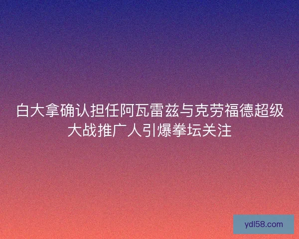 白大拿确认担任阿瓦雷兹与克劳福德超级大战推广人引爆拳坛关注