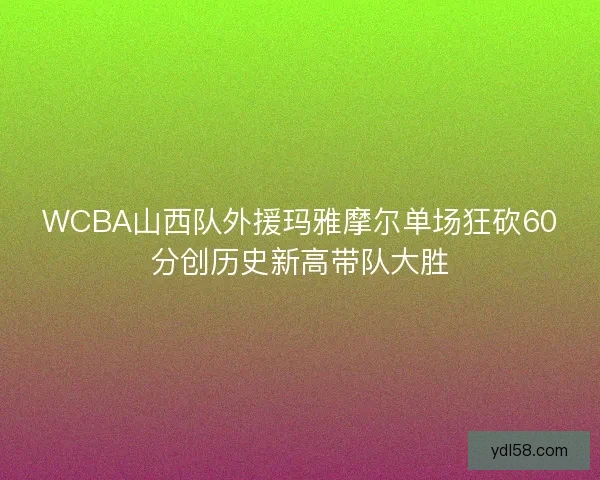 WCBA山西队外援玛雅摩尔单场狂砍60分创历史新高带队大胜