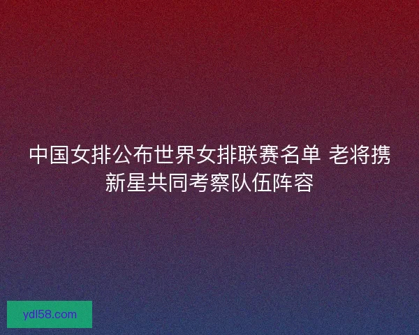 中国女排公布世界女排联赛名单 老将携新星共同考察队伍阵容