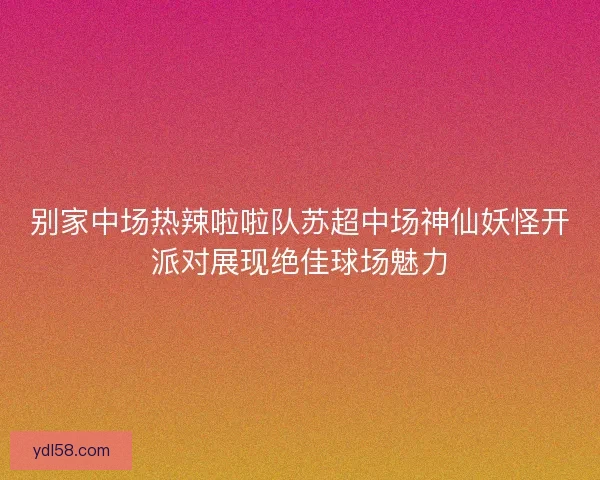 别家中场热辣啦啦队苏超中场神仙妖怪开派对展现绝佳球场魅力