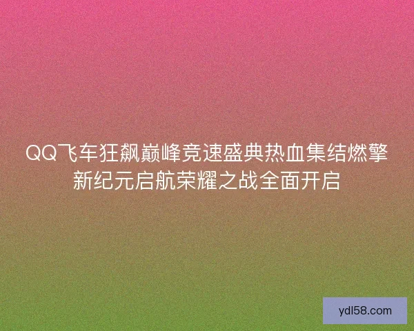 QQ飞车狂飙巅峰竞速盛典热血集结燃擎新纪元启航荣耀之战全面开启