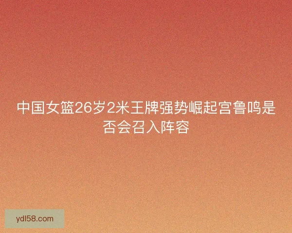 中国女篮26岁2米王牌强势崛起宫鲁鸣是否会召入阵容