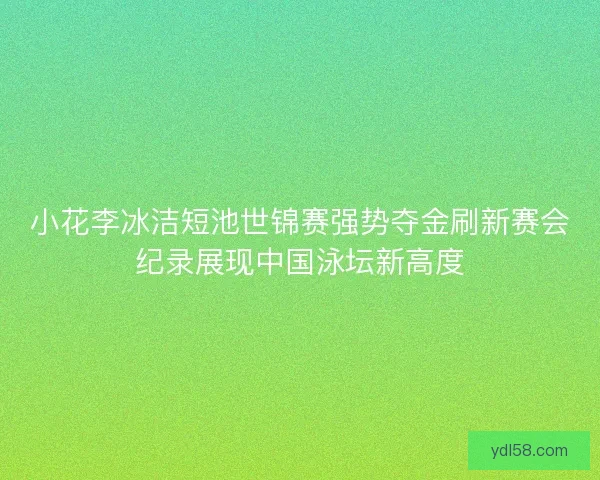 小花李冰洁短池世锦赛强势夺金刷新赛会纪录展现中国泳坛新高度