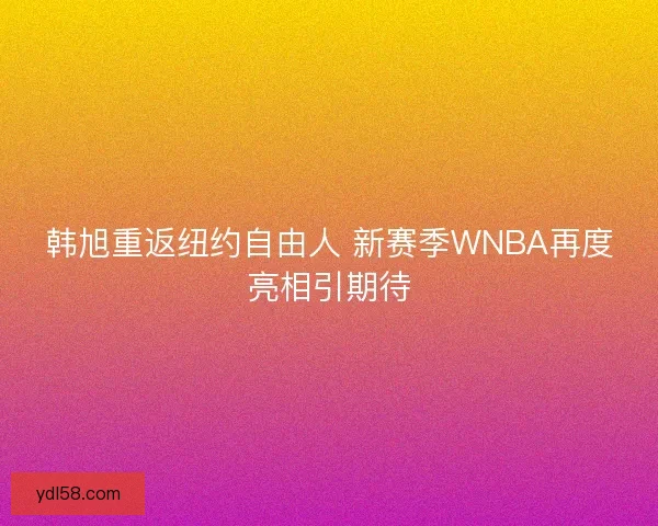 韩旭重返纽约自由人 新赛季WNBA再度亮相引期待
