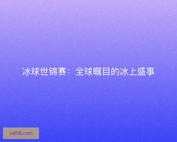 冰球世锦赛：全球瞩目的冰上盛事