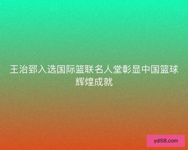 王治郅入选国际篮联名人堂彰显中国篮球辉煌成就