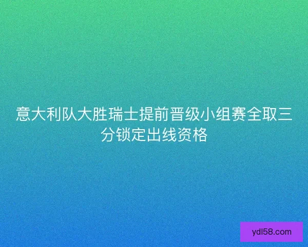 意大利队大胜瑞士提前晋级小组赛全取三分锁定出线资格