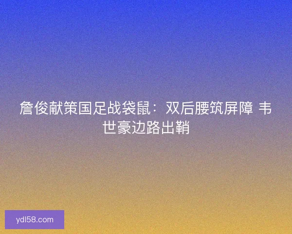 詹俊献策国足战袋鼠：双后腰筑屏障 韦世豪边路出鞘