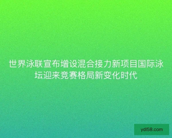 世界泳联宣布增设混合接力新项目国际泳坛迎来竞赛格局新变化时代