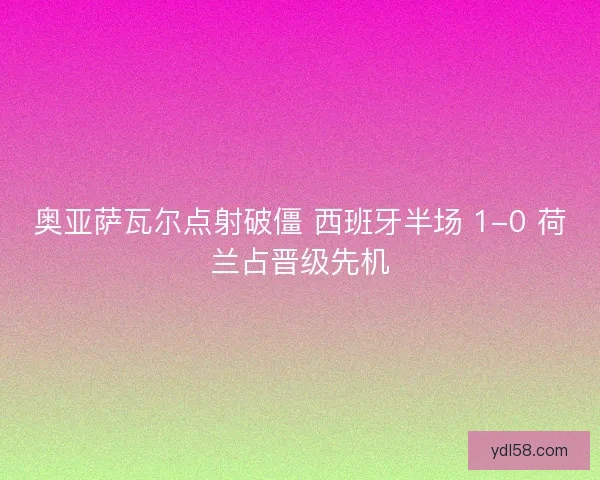 奥亚萨瓦尔点射破僵 西班牙半场 1-0 荷兰占晋级先机