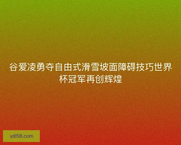 谷爱凌勇夺自由式滑雪坡面障碍技巧世界杯冠军再创辉煌