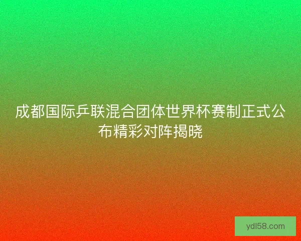 成都国际乒联混合团体世界杯赛制正式公布精彩对阵揭晓