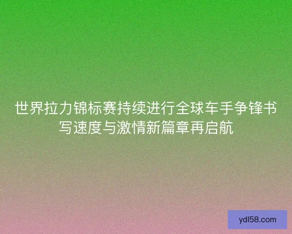 世界拉力锦标赛持续进行全球车手争锋书写速度与激情新篇章再启航