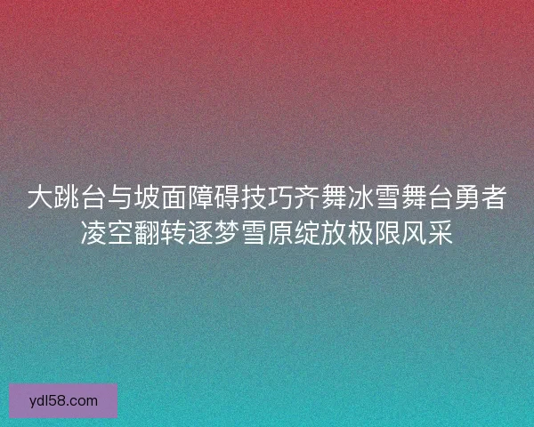 大跳台与坡面障碍技巧齐舞冰雪舞台勇者凌空翻转逐梦雪原绽放极限风采