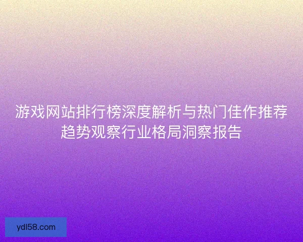 游戏网站排行榜深度解析与热门佳作推荐趋势观察行业格局洞察报告