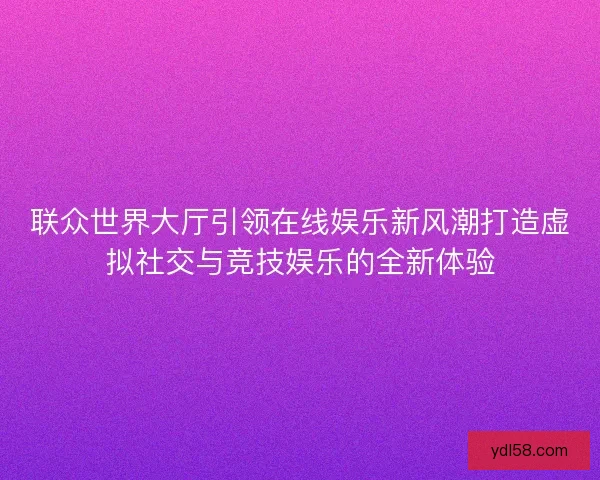 联众世界大厅引领在线娱乐新风潮打造虚拟社交与竞技娱乐的全新体验