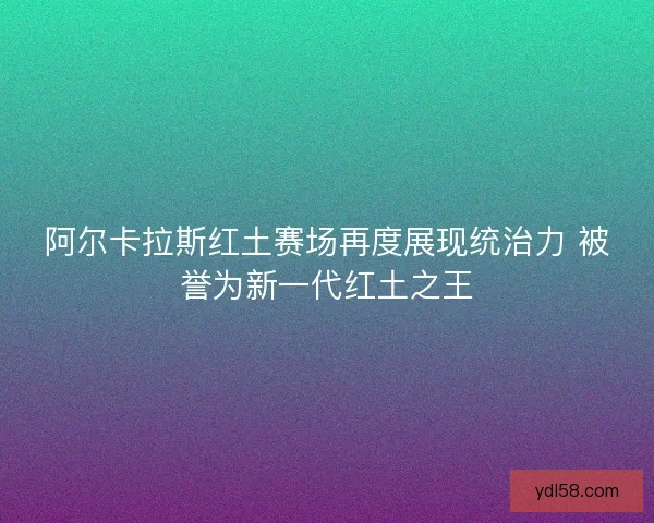 阿尔卡拉斯红土赛场再度展现统治力 被誉为新一代红土之王