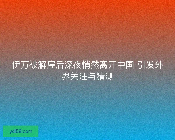 伊万被解雇后深夜悄然离开中国 引发外界关注与猜测