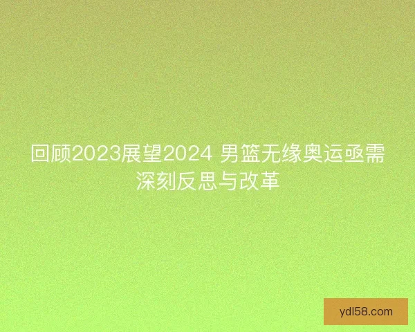 回顾2023展望2024 男篮无缘奥运亟需深刻反思与改革
