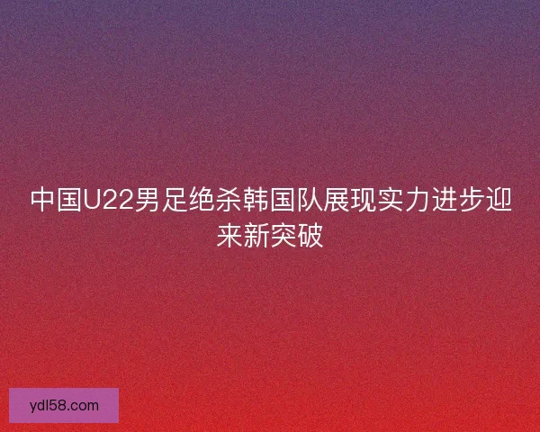 中国U22男足绝杀韩国队展现实力进步迎来新突破