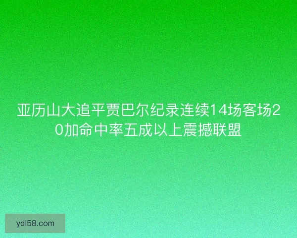 亚历山大追平贾巴尔纪录连续14场客场20加命中率五成以上震撼联盟
