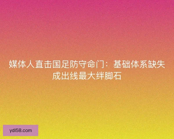 媒体人直击国足防守命门：基础体系缺失成出线最大绊脚石